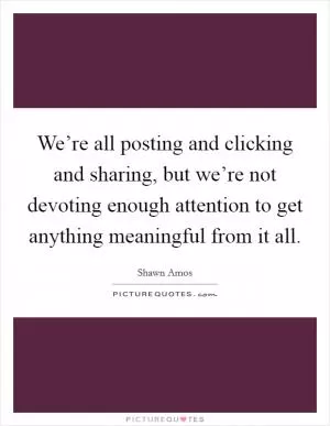 We’re all posting and clicking and sharing, but we’re not devoting enough attention to get anything meaningful from it all Picture Quote #1