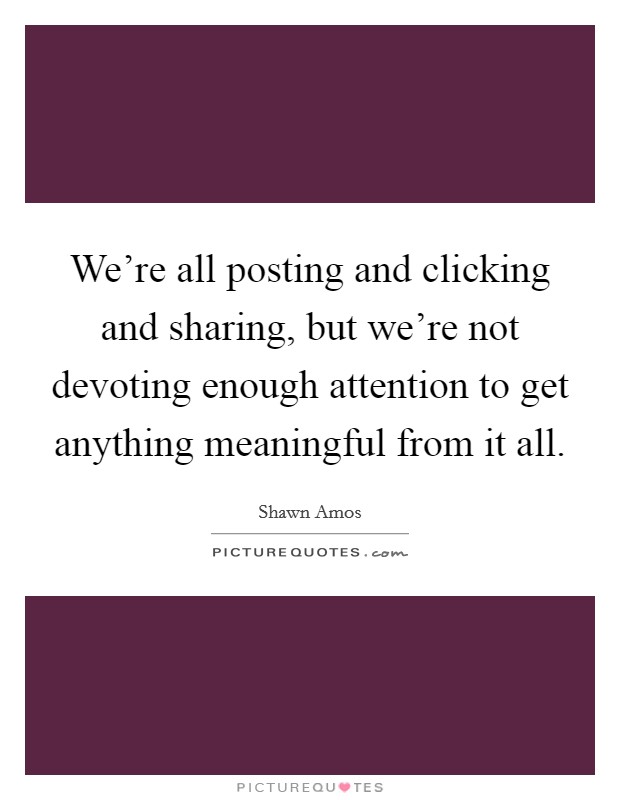 We're all posting and clicking and sharing, but we're not devoting enough attention to get anything meaningful from it all. Picture Quote #1