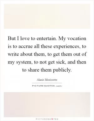But I love to entertain. My vocation is to accrue all these experiences, to write about them, to get them out of my system, to not get sick, and then to share them publicly Picture Quote #1