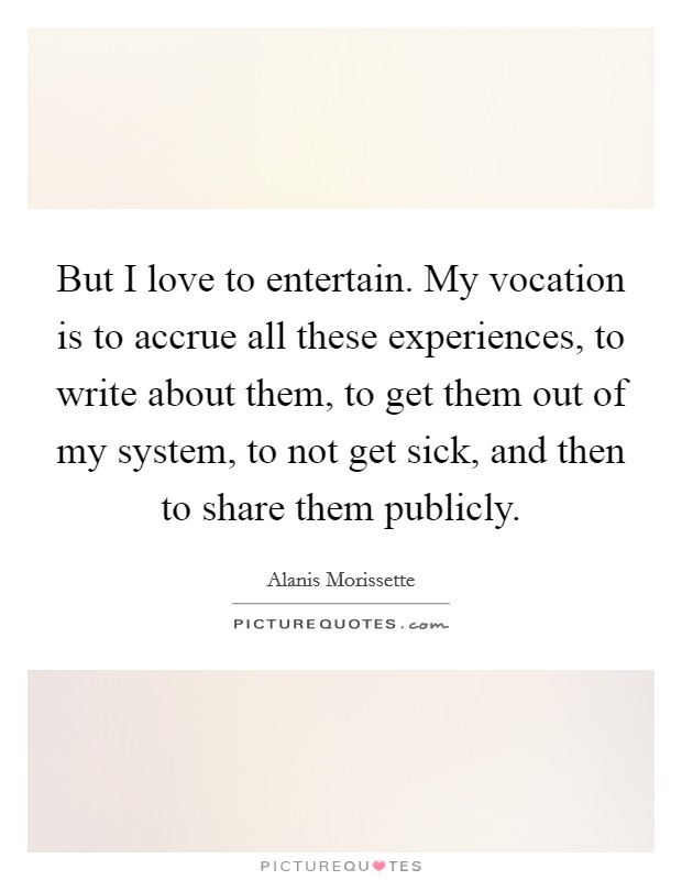 But I love to entertain. My vocation is to accrue all these experiences, to write about them, to get them out of my system, to not get sick, and then to share them publicly. Picture Quote #1