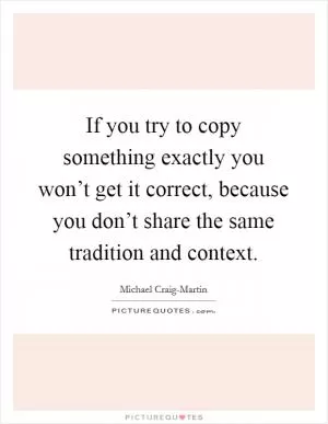 If you try to copy something exactly you won’t get it correct, because you don’t share the same tradition and context Picture Quote #1
