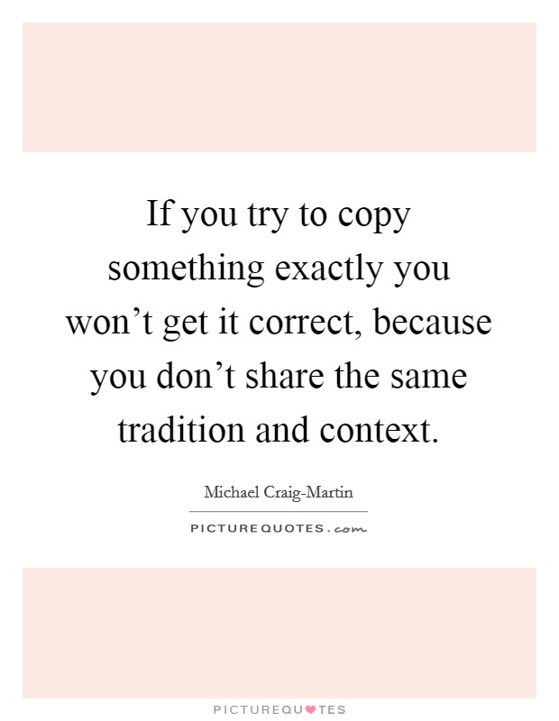If you try to copy something exactly you won't get it correct, because you don't share the same tradition and context. Picture Quote #1