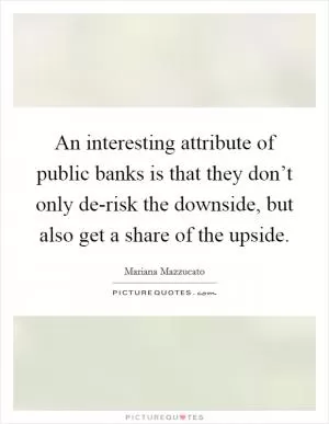 An interesting attribute of public banks is that they don’t only de-risk the downside, but also get a share of the upside Picture Quote #1