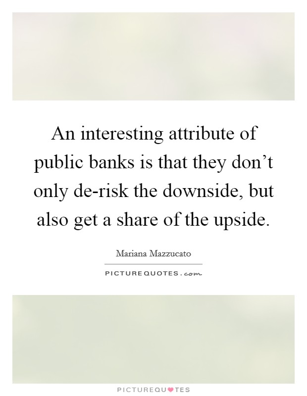An interesting attribute of public banks is that they don't only de-risk the downside, but also get a share of the upside. Picture Quote #1
