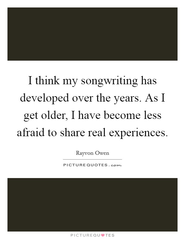 I think my songwriting has developed over the years. As I get older, I have become less afraid to share real experiences. Picture Quote #1