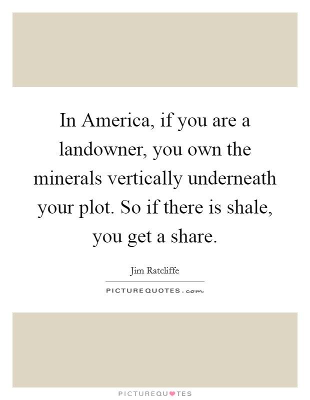 In America, if you are a landowner, you own the minerals vertically underneath your plot. So if there is shale, you get a share. Picture Quote #1