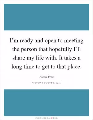 I’m ready and open to meeting the person that hopefully I’ll share my life with. It takes a long time to get to that place Picture Quote #1