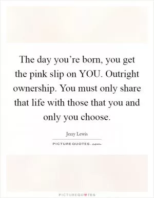 The day you’re born, you get the pink slip on YOU. Outright ownership. You must only share that life with those that you and only you choose Picture Quote #1