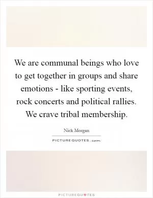 We are communal beings who love to get together in groups and share emotions - like sporting events, rock concerts and political rallies. We crave tribal membership Picture Quote #1