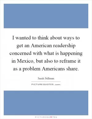 I wanted to think about ways to get an American readership concerned with what is happening in Mexico, but also to reframe it as a problem Americans share Picture Quote #1