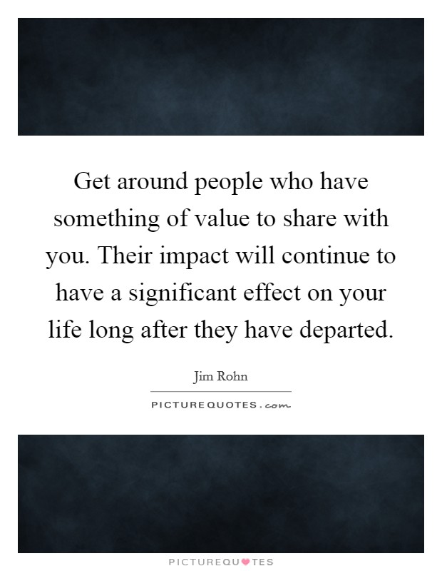 Get around people who have something of value to share with you. Their impact will continue to have a significant effect on your life long after they have departed. Picture Quote #1