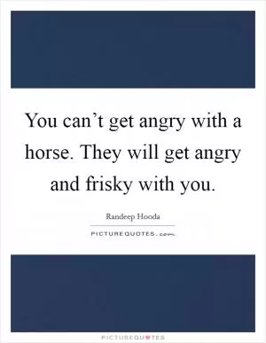 You can’t get angry with a horse. They will get angry and frisky with you Picture Quote #1