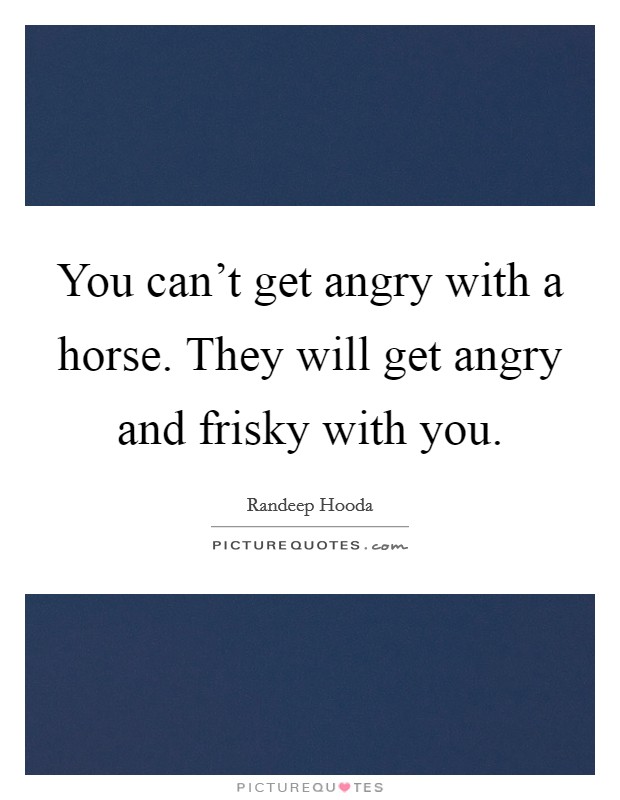 You can't get angry with a horse. They will get angry and frisky with you. Picture Quote #1