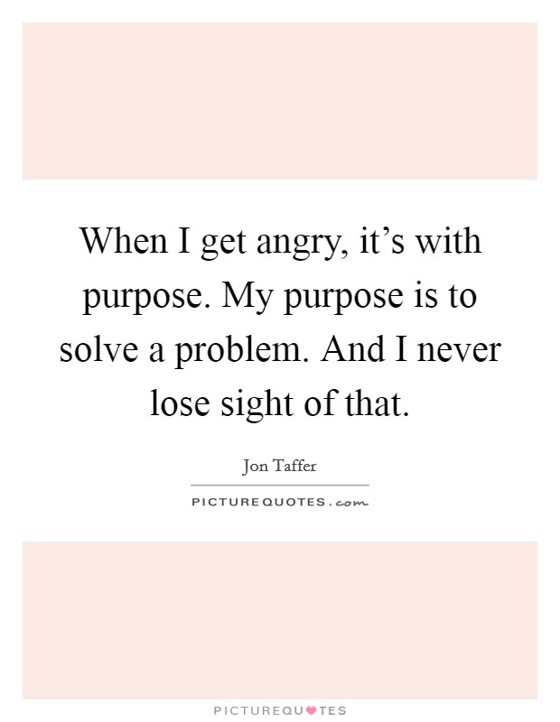 When I get angry, it's with purpose. My purpose is to solve a problem. And I never lose sight of that. Picture Quote #1