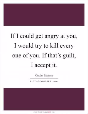 If I could get angry at you, I would try to kill every one of you. If that’s guilt, I accept it Picture Quote #1
