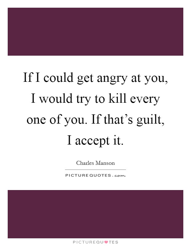 If I could get angry at you, I would try to kill every one of you. If that's guilt, I accept it. Picture Quote #1
