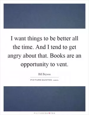 I want things to be better all the time. And I tend to get angry about that. Books are an opportunity to vent Picture Quote #1