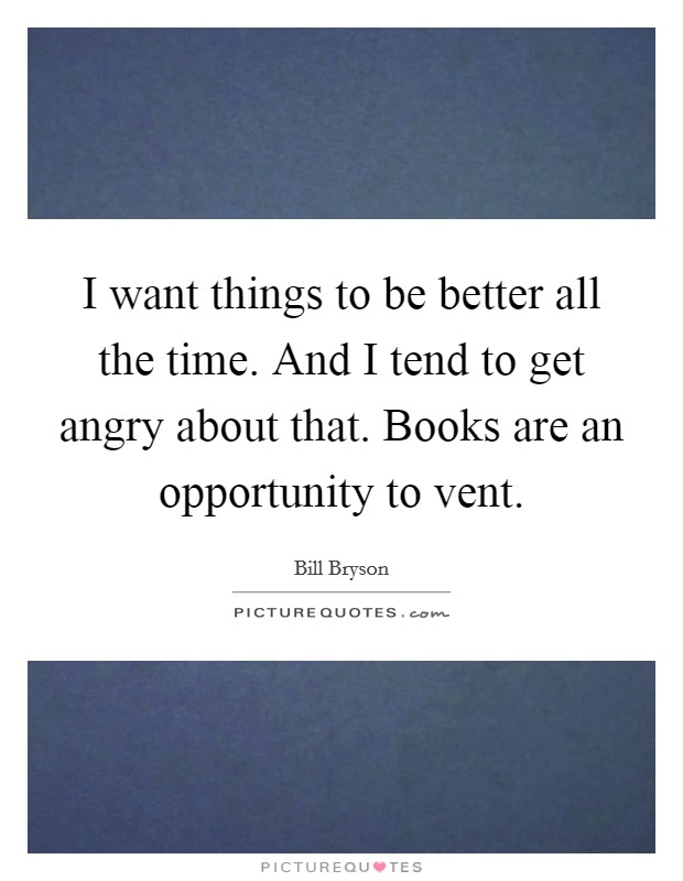 I want things to be better all the time. And I tend to get angry about that. Books are an opportunity to vent. Picture Quote #1