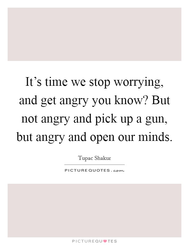 It's time we stop worrying, and get angry you know? But not angry and pick up a gun, but angry and open our minds. Picture Quote #1