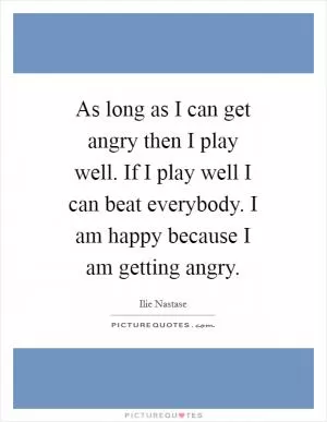 As long as I can get angry then I play well. If I play well I can beat everybody. I am happy because I am getting angry Picture Quote #1