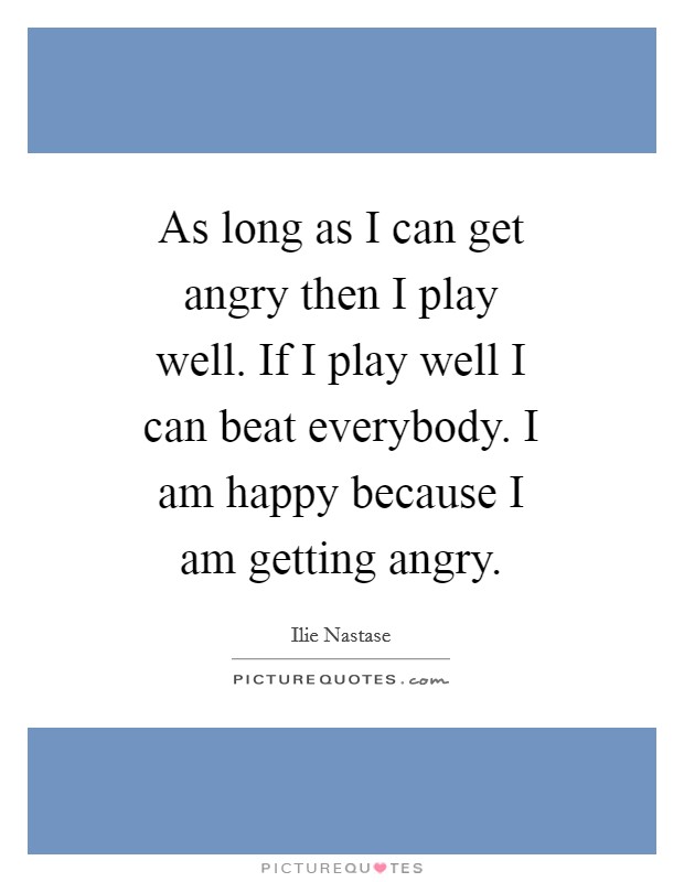 As long as I can get angry then I play well. If I play well I can beat everybody. I am happy because I am getting angry. Picture Quote #1