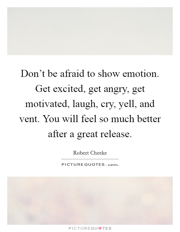 Don't be afraid to show emotion. Get excited, get angry, get motivated, laugh, cry, yell, and vent. You will feel so much better after a great release. Picture Quote #1