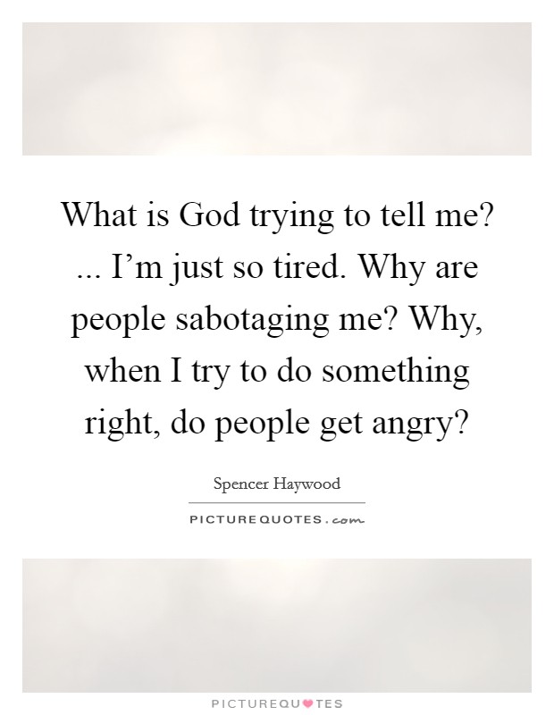 What is God trying to tell me? ... I'm just so tired. Why are people sabotaging me? Why, when I try to do something right, do people get angry? Picture Quote #1