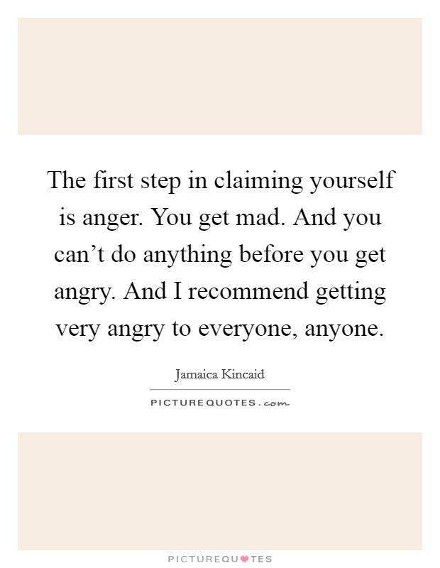 The first step in claiming yourself is anger. You get mad. And you can't do anything before you get angry. And I recommend getting very angry to everyone, anyone. Picture Quote #1