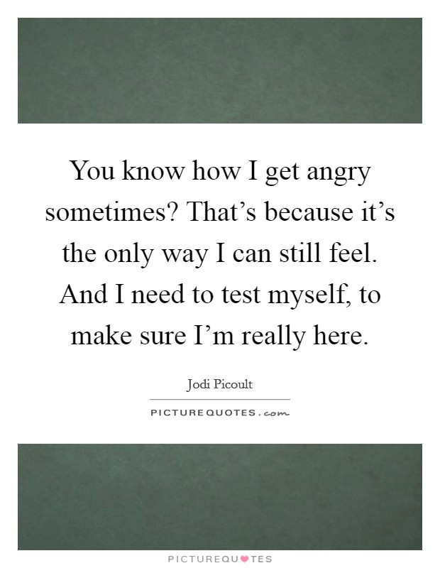 You know how I get angry sometimes? That's because it's the only way I can still feel. And I need to test myself, to make sure I'm really here. Picture Quote #1