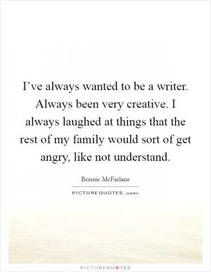 I’ve always wanted to be a writer. Always been very creative. I always laughed at things that the rest of my family would sort of get angry, like not understand Picture Quote #1
