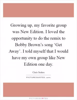 Growing up, my favorite group was New Edition. I loved the opportunity to do the remix to Bobby Brown’s song ‘Get Away’. I told myself that I would have my own group like New Edition one day Picture Quote #1
