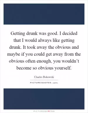 Getting drunk was good. I decided that I would always like getting drunk. It took away the obvious and maybe if you could get away from the obvious often enough, you wouldn’t become so obvious yourself Picture Quote #1