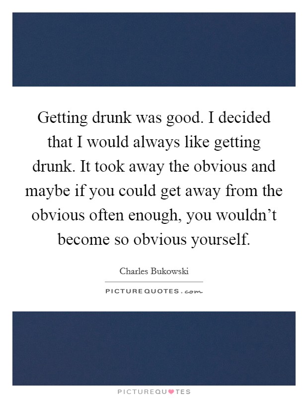 Getting drunk was good. I decided that I would always like getting drunk. It took away the obvious and maybe if you could get away from the obvious often enough, you wouldn't become so obvious yourself. Picture Quote #1