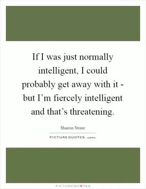 If I was just normally intelligent, I could probably get away with it - but I’m fiercely intelligent and that’s threatening Picture Quote #1