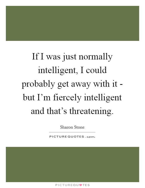 If I was just normally intelligent, I could probably get away with it - but I'm fiercely intelligent and that's threatening. Picture Quote #1