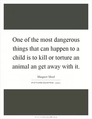 One of the most dangerous things that can happen to a child is to kill or torture an animal an get away with it Picture Quote #1