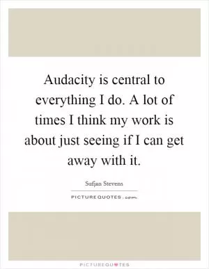 Audacity is central to everything I do. A lot of times I think my work is about just seeing if I can get away with it Picture Quote #1