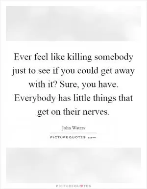 Ever feel like killing somebody just to see if you could get away with it? Sure, you have. Everybody has little things that get on their nerves Picture Quote #1