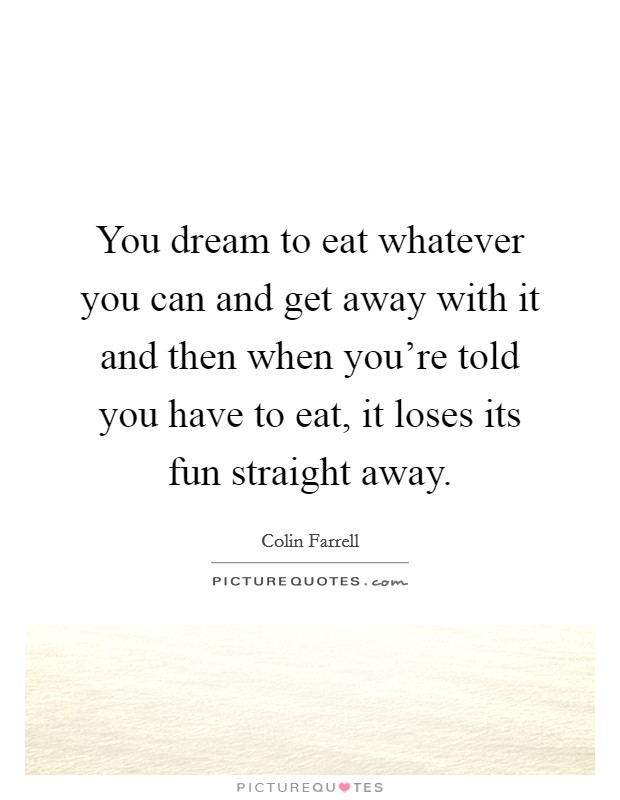 You dream to eat whatever you can and get away with it and then when you're told you have to eat, it loses its fun straight away. Picture Quote #1
