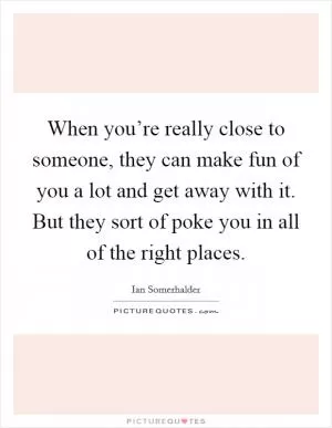 When you’re really close to someone, they can make fun of you a lot and get away with it. But they sort of poke you in all of the right places Picture Quote #1