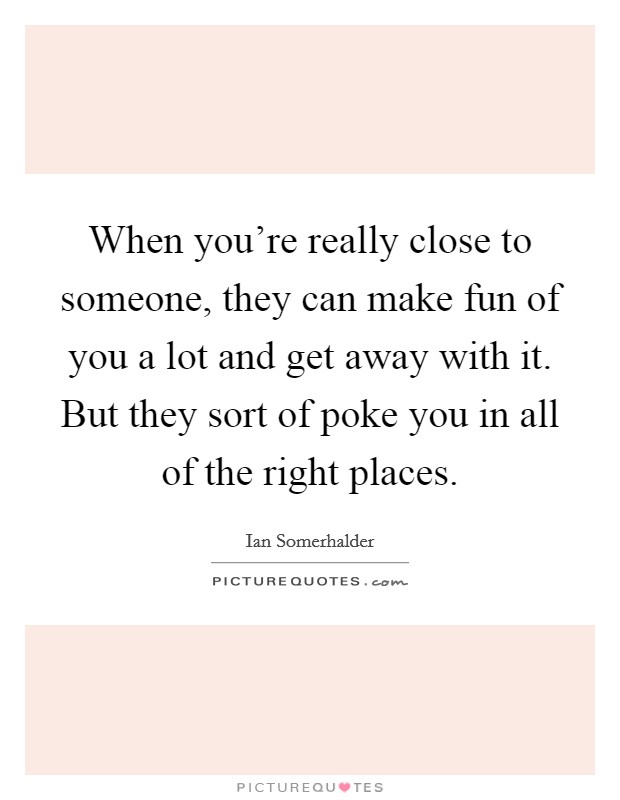 When you're really close to someone, they can make fun of you a lot and get away with it. But they sort of poke you in all of the right places. Picture Quote #1