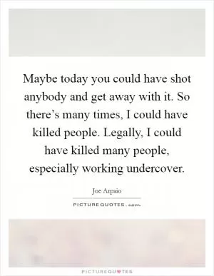 Maybe today you could have shot anybody and get away with it. So there’s many times, I could have killed people. Legally, I could have killed many people, especially working undercover Picture Quote #1