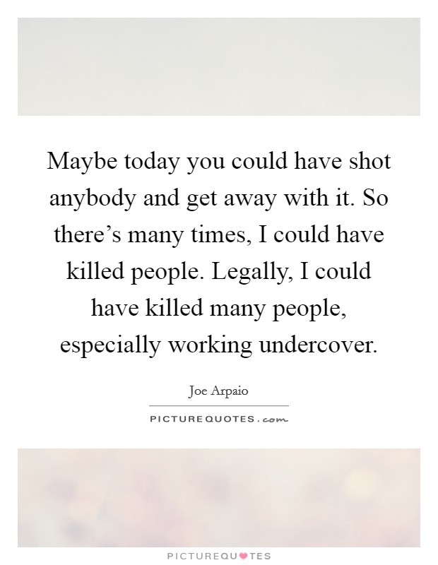 Maybe today you could have shot anybody and get away with it. So there's many times, I could have killed people. Legally, I could have killed many people, especially working undercover. Picture Quote #1