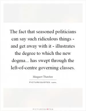 The fact that seasoned politicians can say such ridiculous things - and get away with it - illustrates the degree to which the new dogma... has swept through the left-of-centre governing classes Picture Quote #1