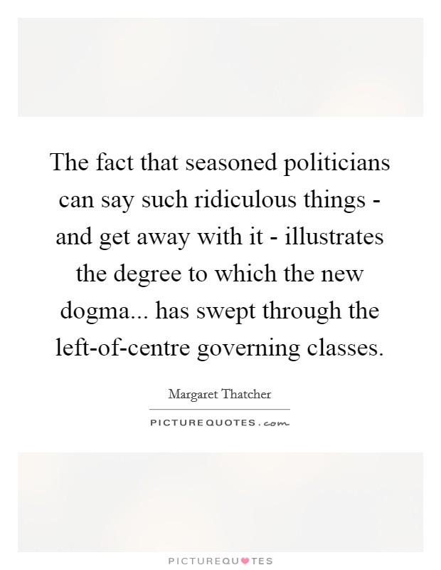 The fact that seasoned politicians can say such ridiculous things - and get away with it - illustrates the degree to which the new dogma... has swept through the left-of-centre governing classes. Picture Quote #1