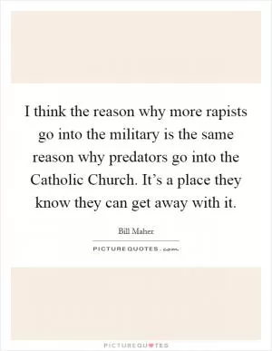 I think the reason why more rapists go into the military is the same reason why predators go into the Catholic Church. It’s a place they know they can get away with it Picture Quote #1