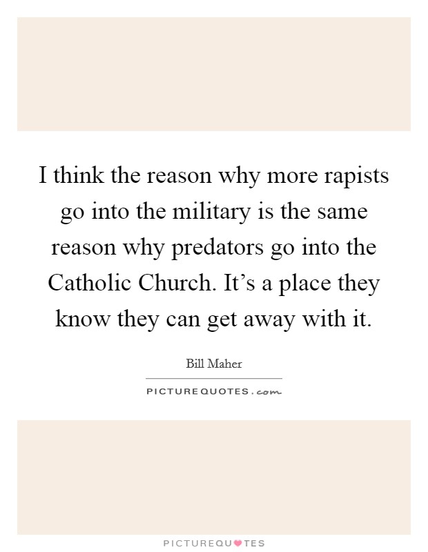 I think the reason why more rapists go into the military is the same reason why predators go into the Catholic Church. It's a place they know they can get away with it. Picture Quote #1