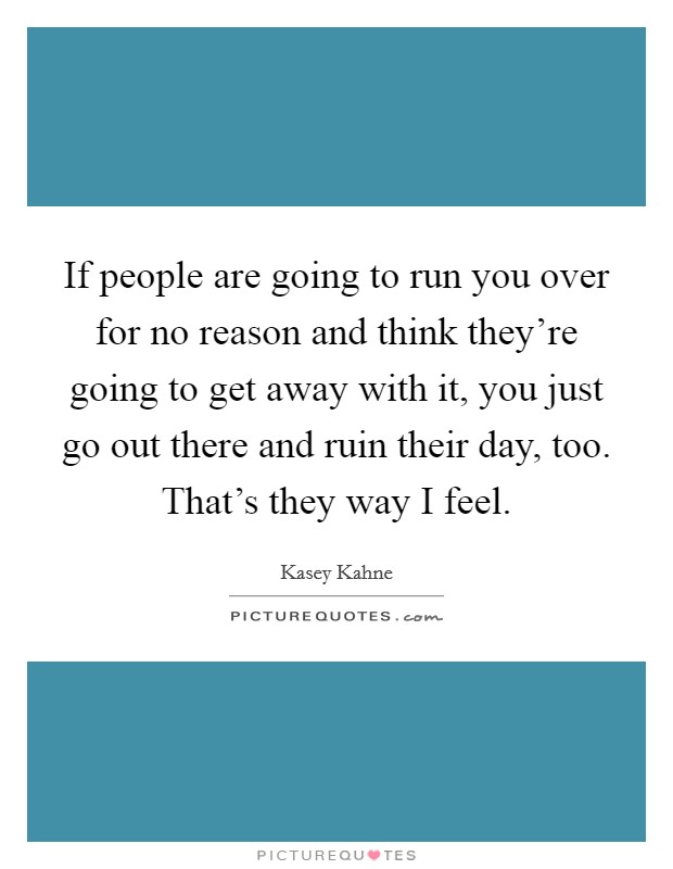 If people are going to run you over for no reason and think they're going to get away with it, you just go out there and ruin their day, too. That's they way I feel. Picture Quote #1