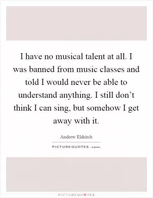 I have no musical talent at all. I was banned from music classes and told I would never be able to understand anything. I still don’t think I can sing, but somehow I get away with it Picture Quote #1