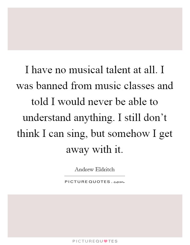 I have no musical talent at all. I was banned from music classes and told I would never be able to understand anything. I still don't think I can sing, but somehow I get away with it. Picture Quote #1